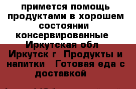 примется помощь продуктами в хорошем состоянии  консервированные - Иркутская обл., Иркутск г. Продукты и напитки » Готовая еда с доставкой   